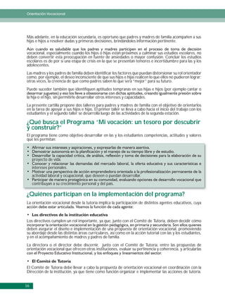 Orientación Vocacional




Más adelante, en la educación secundaria, es oportuno que padres y madres de familia acompañen a sus
hijas e hijos a resolver dudas y primeras decisiones, brindándoles información pertinente.

vocacional, especialmente cuando los hijos o hijas están próximos a culminar sus estudios escolares, no
deben convertir esta preocupación en fuente de ansiedades o mayor confusión. Concluir los estudios
escolares es de por sí una etapa de crisis en la que se presentan temores e incertidumbre para las y los
adolescentes.
Las madres y los padres de familia deben identificar los factores que puedan distorsionar su rol orientador
como, por ejemplo, el deseo inconsciente de que sus hijos e hijas realicen lo que ellos no pudieron lograr;
otras veces, la creencia de que como padres saben lo que será “mejor” para su futuro.
Puede suceder también que identifiquen aptitudes tempranas en sus hijas e hijos (por ejemplo cantar o
la hija o el hijo, sin permitirle desarrollar otros intereses y capacidades.
La presente cartilla propone dos talleres para padres y madres de familia con el objetivo de orientarlos
en la tarea de apoyar a sus hijos e hijas. El primer taller se lleva a cabo hacia el inicio del trabajo con los
estudiantes y el segundo taller se desarrolla luego de las actividades de la segunda estación.

¿Qué busca el Programa “Mi vocación: un tesoro por descubrir
y construir?”
El programa tiene como objetivo desarrollar en las y los estudiantes competencias, actitudes y valores
que les permitan:



     proyecto de vida.
     intereses personales.
     actividad laboral y ocupacional, que deseen o puedan desarrollar.
     contribuyan a su crecimiento personal y del país.

¿Quiénes participan en la implementación del programa?
La orientación vocacional desde la tutoría implica la participación de distintos agentes educativos, cuya



Los directivos cumplen un rol importante, ya que, junto con el Comité de Tutoría, deben decidir cómo
deben asegurar el diseño e implementación de una propuesta de orientación vocacional, promoviendo
su abordaje desde las distintas áreas curriculares, así como en la acción tutorial con las y los estudiantes,
y en el acompañamiento de madres y padres de familia.
La directora o el director debe discernir, junto con el Comité de Tutoría, entre las propuestas de
orientación vocacional que ofrecen otras instituciones, evaluar su pertinencia y coherencia, y articularlas



El Comité de Tutoría debe llevar a cabo la propuesta de orientación vocacional en coordinación con la
Dirección de la institución, ya que tiene como función organizar e implementar las acciones de tutoría.


16
 