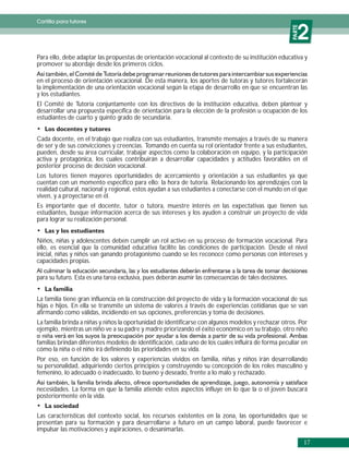 Cartilla para tutores


                                                                                                              2




                                                                                                          PARTE
Para ello, debe adaptar las propuestas de orientación vocacional al contexto de su institución educativa y
promover su abordaje desde los primeros ciclos.

en el proceso de orientación vocacional. De esta manera, los aportes de tutoras y tutores fortalecerán
la implementación de una orientación vocacional según la etapa de desarrollo en que se encuentran las
y los estudiantes.
El Comité de Tutoría conjuntamente con los directivos de la institución educativa, deben plantear y
desarrollar una propuesta específica de orientación para la elección de la profesión u ocupación de los
estudiantes de cuarto y quinto grado de secundaria.


Cada docente, en el trabajo que realiza con sus estudiantes, transmite mensajes a través de su manera
de ser y de sus convicciones y creencias. Tomando en cuenta su rol orientador frente a sus estudiantes,
pueden, desde su área curricular, trabajar aspectos como la colaboración en equipo, y la participación
activa y protagónica, los cuales contribuirán a desarrollar capacidades y actitudes favorables en el
posterior proceso de decisión vocacional.
Los tutores tienen mayores oportunidades de acercamiento y orientación a sus estudiantes ya que
cuentan con un momento específico para ello: la hora de tutoría. Relacionando los aprendizajes con la
realidad cultural, nacional y regional, estos ayudan a sus estudiantes a conectarse con el mundo en el que
viven, y a proyectarse en él.
Es importante que el docente, tutor o tutora, muestre interés en las expectativas que tienen sus
estudiantes, busque información acerca de sus intereses y los ayuden a construir un proyecto de vida
para lograr su realización personal.


Niños, niñas y adolescentes deben cumplir un rol activo en su proceso de formación vocacional. Para
ello, es esencial que la comunidad educativa facilite las condiciones de participación. Desde el nivel
inicial, niñas y niños van ganando protagonismo cuando se les reconoce como personas con intereses y
capacidades propias.

para su futuro. Esta es una tarea exclusiva, pues deberán asumir las consecuencias de tales decisiones.


La familia tiene gran influencia en la construcción del proyecto de vida y la formación vocacional de sus
hijas e hijos. En ella se transmite un sistema de valores a través de experiencias cotidianas que se van
afirmando como válidas, incidiendo en sus opciones, preferencias y toma de decisiones.
La familia brinda a niñas y niños la oportunidad de identificarse con algunos modelos y rechazar otros. Por
ejemplo, mientras un niño ve a su padre y madre priorizando el éxito económico en su trabajo, otro niño

familias brindan diferentes modelos de identificación, cada uno de los cuales influirá de forma peculiar en
cómo la niña o el niño irá definiendo las prioridades en su vida.
Por eso, en función de los valores y experiencias vividos en familia, niñas y niños irán desarrollando
su personalidad, adquiriendo ciertos principios y construyendo su concepción de los roles masculino y
femenino, lo adecuado o inadecuado, lo bueno y deseado, frente a lo malo y rechazado.

necesidades. La forma en que la familia atiende estos aspectos influye en lo que la o el joven buscará
posteriormente en la vida.


Las características del contexto social, los recursos existentes en la zona, las oportunidades que se
presentan para su formación y para desarrollarse a futuro en un campo laboral, puede favorecer e
impulsar las motivaciones y aspiraciones, o desanimarlas.

                                                                                                                  17
 
