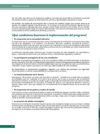 Orientación Vocacional




Por otro lado, hay esfuerzos de instituciones públicas y privadas que desarrollan la orientación vocacional
ofreciendo servicios y espacios de información de carreras y oportunidades educativas en el país.

ajustan a la realidad regional. Específicamente, en el campo de la elección vocacional, algunas carreras
son más conocidas y valoradas que otras, porque reciben mayor atención en los medios. En ese sentido,
la oferta educativa puede llegar de manera distorsionada. Esto afecta la demanda generando un círculo
vicioso donde la oferta condiciona la demanda y viceversa.




Es importante que la comunidad educativa conozca la propuesta de orientación vocacional a desarrollar
con las y los estudiantes, y se involucre. Los docentes, directivos, auxiliares, personal de servicio y
administrativo deben tener presente que la manera de relacionarse con las y los estudiantes influenciará
en la formación de su autoconcepto, autoestima y construcción de su identidad, por tanto tendrán efecto
en la manera de proyectarse hacia el futuro.
La institución educativa debe esforzarse por rescatar lo positivo de cada estudiante: sus capacidades y
logros, respetando las diferencias y los distintos ritmos, transmitiendo seguridad y confianza.


Desarrollar el pensamiento protagónico en las y los estudiantes implica permitirles participar en decisiones
en el espacio de la hora de tutoría, tomarán la palabra para expresar sus puntos de vista, sus sentimientos y
reflexiones, lo que requiere una tutora o un tutor que valide la palabra de cada estudiante.

tomen decisiones y asuman responsabilidad de su propia vida y su futuro.


El programa “Mi vocación: un tesoro por descubrir y construir”, considera en su desarrollo un conjunto
de actividades para ser realizadas en el marco de la tutoría, por lo que es necesario que la institución
educativa la considere en su plan de estudios y que se desarrolle efectivamente la hora de tutoría en todas
las secciones semanalmente. En esta tarea, el Comité de Tutoría, y en especial los docentes, tutores y
tutoras, deben tener claro que cumplen un rol fundamental en la implementación de las acciones del
programa.


La presencia cercana y respetuosa de padres y madres de familia que apoyan a sus hijos e hijas, constituye
una condición que favorece el proceso de orientación vocacional. La información que puedan brindar o
ayudar a conseguir sobre el mundo laboral permitirá a sus hijos e hijas estar en mejores condiciones para
tomar la decisión vocacional adecuada.


El proceso de orientación vocacional requiere que las y los estudiantes tengan acceso a la mayor cantidad
de información actualizada y pertinente sobre el mercado laboral y la oferta educativa que se presentan
en su medio y fuera de él. Por ello, resulta estratégico el aporte que ofrezcan las instituciones aliadas y
los expertos en el campo vocacional al desarrollo del programa.




18
 