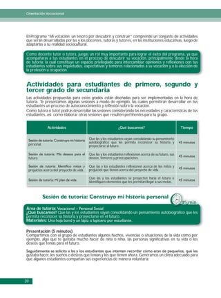 Orientación Vocacional




El Programa “Mi vocación: un tesoro por descubrir y construir” comprende un conjunto de actividades
que serán desarrolladas por las y los docentes, tutoras y tutores, en las instituciones educativas, luego de
adaptarlas a su realidad sociocultural.

Como docente tutor o tutora, juegas un rol muy importante para lograr el éxito del programa, ya que
acompañarás a tus estudiantes en el proceso de descubrir su vocación, principalmente desde la hora
de tutoría; la cual constituye un espacio privilegiado para intercambiar opiniones y reflexiones con tus
estudiantes sobre sus inquietudes, expectativas y temores relacionados a su vocación y a la elección de
la profesión u ocupación.


Actividades para estudiantes de primero, segundo y
tercer grado de secundaria
Las actividades propuestas para estos grados están diseñadas para ser implementadas en la hora de
tutoría. Te presentamos algunas sesiones a modo de ejemplo, las cuales permitirán desarrollar en tus
estudiantes un proceso de autoconocimiento y reflexión sobre la vocación.
Como tutora o tutor podrás desarrollar las sesiones considerando las necesidades y características de tus
estudiantes, asi como elaborar otras sesiones que resulten pertinentes para tu grupo.


              Actividades                                       ¿Qué buscamos?                              Tiempo


                                           Que las y los estudiantes vayan consolidando su pensamiento
                                           autobiográfico que les permita reconocer su historia y
 personal.                                 proyectarse al futuro.

                                           Que las y los estudiantes reflexionen acerca de su futuro, sus
 futuro.                                   deseos, temores y preocupaciones.

                                           Que las y los estudiantes reflexionen acerca de los mitos y
 prejuicios acerca del proyecto de vida.   prejuicios que tienen acerca del proyecto de vida.

                                           Que las y los estudiantes se proyecten hacia el futuro e
                                           identifiquen elementos que les permitan llegar a sus metas.




                                                                                                            45 min.
Área de tutoría:
¿Qué buscamos? Que las y los estudiantes vayan consolidando un pensamiento autobiográfico que les
permita reconocer su historia y proyectarse en el futuro.
Materiales:

Presentación (5 minutos)
Compartimos con el grupo de estudiantes algunos hechos, vivencias o situaciones de la vida como por
ejemplo, algo que te gustaba mucho hacer de niña o niño, las personas significativas en tu vida o los
deseos que tenías para el futuro.

gustaba hacer, los sueños o deseos que tenían y los que tienen ahora. Generamos un clima adecuado para
que algunos estudiantes compartan sus experiencias de manera voluntaria.




20
 