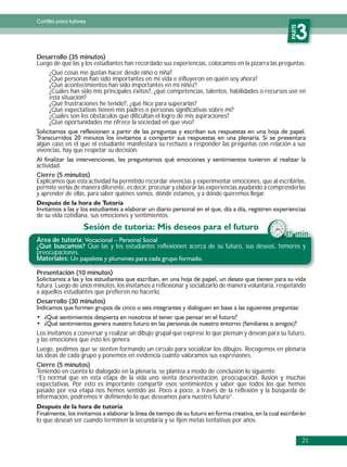 Cartilla para tutores




                                                                                                     PARTE
                                                                                                        3




                                                                                                     PARTE
Desarrollo (35 minutos)
Luego de que las y los estudiantes han recordado sus experiencias, colocamos en la pizarra las preguntas:
    ¿Qué cosas me gustan hacer desde niño o niña?
    ¿Qué personas han sido importantes en mi vida e influyeron en quién soy ahora?
    ¿Qué acontecimientos han sido importantes en mi niñez?
    ¿Cuáles han sido mis principales éxitos?, ¿qué competencias, talentos, habilidades o recursos usé en
    esta situación?
    ¿Qué frustraciones he tenido?, ¿qué hice para superarlas?
    ¿Qué expectativas tienen mis padres o personas significativas sobre mí?
    ¿Cuáles son los obstáculos que dificultan el logro de mis aspiraciones?
    ¿Qué oportunidades me ofrece la sociedad en que vivo?


algún caso en el que el estudiante manifestara su rechazo a responder las preguntas con relación a sus
vivencias, hay que respetar su decisión.

actividad.
Cierre (5 minutos)
Explicamos que esta actividad ha permitido recordar vivencias y experimentar emociones, que al escribirlas,
permite verlas de manera diferente, es decir, procesar y elaborar las experiencias ayudando a comprenderlas
y aprender de ellas, para saber quiénes somos, dónde estamos, y a dónde queremos llegar.


de su vida cotidiana, sus emociones y sentimientos.

                                                                                                  45 min.
Área de tutoría:
¿Qué buscamos? Que las y los estudiantes reflexionen acerca de su futuro, sus deseos, temores y
preocupaciones.
Materiales:

Presentación (10 minutos)
futura. Luego de unos minutos, los invitamos a reflexionar y socializarlo de manera voluntaria, respetando
a aquellos estudiantes que prefieren no hacerlo.
Desarrollo (30 minutos)



Los invitamos a conversar y realizar un dibujo grupal que exprese lo que piensan y desean para su futuro,
y las emociones que ésto les genera.
Luego, pedimos que se sienten formando un círculo para socializar los dibujos. Recogemos en plenaria
las ideas de cada grupo y ponemos en evidencia cuánto valoramos sus expresiones.
Cierre (5 minutos)
Teniendo en cuenta lo dialogado en la plenaria, se plantea a modo de conclusión lo siguiente:
“Es normal que en esta etapa de la vida uno sienta desorientación, preocupación, ilusión y muchas
expectativas. Por esto es importante compartir esos sentimientos y saber que todos los que hemos
pasado por esa etapa nos hemos sentido así. Poco a poco, a través de la reflexión y la búsqueda de
información, podremos ir definiendo lo que deseamos para nuestro futuro”.


lo que desean ser cuando terminen la secundaria y se fijen metas tentativas por años.


                                                                                                             21
 
