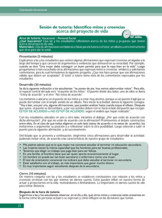 Orientación Vocacional




                                acerca del proyecto de vida
Área de tutoría:                                                                                   45 min.
¿Qué buscamos? Que las y los estudiantes reflexionen acerca de los mitos y prejuicios q tienen
                                                                                          rejuicios que i
acerca del proyecto de vida.
Materiales: Lista de afirmaciones verdaderas o falsas para la tutora o el tutor, un silbato u otro instrumento
que sirva para dar la señal.

Presentación (5 minutos)
Explicamos a las y los estudiantes que existen algunas afirmaciones que expresan creencias arraigadas a lo
largo del tiempo y que carecen de argumentos o evidencias que demuestren su veracidad. Por ejemplo,

preguntamos si han escuchado otras afirmaciones que expresan mitos o creencias similares y solicitamos
comentarios, para lo cual formulamos la siguiente pregunta: ¿Qué nos hace pensar que son afirmaciones
válidas que deben ser aceptadas? El tutor o tutora toma nota de los comentarios expresados por los
estudiantes.

Desarrollo (30 minutos)

el espacio central del aula será “el puente de los mitos”. El puente divide dos lados, uno de ellos se llama
“Estoy de acuerdo” y el otro “No estoy de acuerdo”.
Los invitamos a ubicarse en el puente de los mitos y a estar muy atentos, porque es un puente frágil que se
puede derrumbar con el simple sonido de un silbato. Para iniciar la actividad, damos la siguiente consigna:

que suene, el puente se derrumbará, y por eso ustedes deben correr hacia el lado del puente que escojan:
                                                     , según el análisis que hayan realizado”.

Con los estudiantes ubicados en uno u otro lado, iniciamos el diálogo. ¿Por qué están de acuerdo con
dicha afirmación?, ¿Por qué no están de acuerdo con la afirmación? Promovemos el debate constructivo

invitaremos a argumentar su posición y a reflexionar sobre la otra posibilidad. Luego volverán a subir el
puente para la siguiente afirmación, y así sucesivamente.

Del listado que se presenta a continuación, elegiremos cinco afirmaciones para desarrollar la actividad,
pudiendo incluir otras, de acuerdo a las características de nuestro grupo de estudiantes:




Cierre (10 minutos)
De manera conjunta con las y los estudiantes se establecen conclusiones con relación a los mitos y
creencias erróneas con los que vivimos sin darnos cuenta. Estos pueden influir en nuestra forma de
actuar y proyectarnos en la vida, motivándonos o limitándonos. Lo importante es darnos cuenta de ello
para tomar distancia.



la forma cómo las personas actúan o se expresan y cómo influyen en las decisiones que toman.

22
 