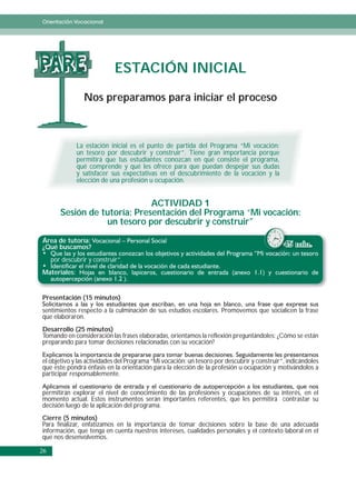 Orientación Vocacional




PARE                         ESTACIÓN INICIAL
                 Nos preparamos para iniciar el proceso



              La estación inicial es el punto de partida del Programa “Mi vocación:
              un tesoro por descubrir y construir”. Tiene gran importancia porque
              permitirá que tus estudiantes conozcan en qué consiste el programa,
              qué comprende y qué les ofrece para que puedan despejar sus dudas
              y satisfacer sus expectativas en el descubrimiento de la vocación y la
              elección de una profesión u ocupación.


                               ACTIVIDAD 1
        Sesión de tutoría: Presentación del Programa “Mi vocación:
                   un tesoro por descubrir y construir”
Área de tutoría:
¿Qué buscamos?                                                                               45 min.
     por descubrir y construir”.
Materiales:


Presentación (15 minutos)
sentimientos respecto a la culminación de sus estudios escolares. Promovemos que socialicen la frase
que elaboraron.
Desarrollo (25 minutos)
Tomando en consideración las frases elaboradas, orientamos la reflexión preguntándoles: ¿Cómo se están
preparando para tomar decisiones relacionadas con su vocación?

el objetivo y las actividades del Programa “Mi vocación: un tesoro por descubrir y construir”, indicándoles
que este pondrá énfasis en la orientación para la elección de la profesión u ocupación y motivándolos a
participar responsablemente.

permitirán explorar el nivel de conocimiento de las profesiones y ocupaciones de su interés, en el
momento actual. Estos instrumentos serán importantes referentes, que les permitirá contrastar su
decisión luego de la aplicación del programa.
Cierre (5 minutos)
Para finalizar, enfatizamos en la importancia de tomar decisiones sobre la base de una adecuada
información, que tenga en cuenta nuestros intereses, cualidades personales y el contexto laboral en el
que nos desenvolvemos.

26
 