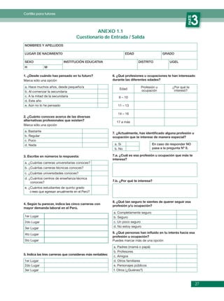Cartilla para tutores




                                                                                                            PARTE
                                                                                                                 3
                                            ANEXO 1.1
                                   Cuestionario de Entrada / Salida
NOMBRES Y APELLIDOS

LUGAR DE NACIMIENTO                                                  EDAD                   GRADO

SEXO                       INSTITUCIÓN EDUCATIVA                            DISTRITO            UGEL
H             M

1. ¿Desde cuándo has pensado en tu futuro?                  6. ¿Qué profesiones u ocupaciones te han interesado
Marca sólo una opción                                       durante las diferentes edades?

a. Hace muchos años, desde pequeño/a                                          Profesión u         ¿Por qué te
                                                                Edad
b. Al comenzar la secundaria                                                  ocupación            interesó?
c. A la mitad de la secundaria                                  6 – 10
d. Este año
e. Aún no lo he pensado                                        11 – 13

                                                               14 – 16
2. ¿Cuánto conoces acerca de las diversas
alternativas profesionales que existen?
                                                              17 a más
Marca sólo una opción
a. Bastante
                                                            7. ¿Actualmente, has identiﬁcado alguna profesión u
b. Regular                                                  ocupación que te interese de manera especial?
c. Poco
d. Nada                                                      a. Si                    En caso de responder NO
                                                             b. No                    pasa a la pregunta Nº 8.

3. Escribe en números la respuesta:                         7.a. ¿Cuál es esa profesión u ocupación que más te
                                                            interesa?
a. ¿Cuántas carreras universitarias conoces?
b. ¿Cuántas carreras técnicas conoces?
c. ¿Cuántas universidades conoces?
d. ¿Cuántos centros de enseñanza técnica
    conoces?                                                7.b. ¿Por qué te interesa?

e. ¿Cuántos estudiantes de quinto grado
    c rees que egresan anualmente en el Perú?


                                                            8. ¿Qué tan seguro te sientes de querer seguir esa
4. Según tu parecer, indica las cinco carreras con
                                                            profesión y/u ocupación?
mayor demanda laboral en el Perú.
                                                            a. Completamente seguro
1er Lugar                                                   b. Seguro
2do Lugar                                                   c. Un poco seguro
                                                            d. No estoy seguro
3er Lugar
4to Lugar                                                   9. ¿Qué personas han inﬂuido en tu interés hacia esa
                                                            profesión u ocupación?
5to Lugar                                                   Puedes marcar más de una opción
                                                            a. Padres (mamá o papá)
                                                            b. Profesores
5. Indica las tres carreras que consideras más rentables:
                                                            c. Amigos
1er Lugar                                                   d. Otros familiares
2do Lugar                                                   e. Personajes públicos
3er Lugar                                                   f. Otros (¿Quiénes?)



                                                                                                                    27
 