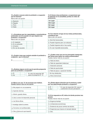 Orientación Vocacional




10. ¿Cuánto conoces sobre la profesión u ocupación        15. Si tienes otras profesiones u ocupaciones que
que te interesa?                                          te interesan en la actualidad, ponlas en orden de
Marca sólo una opción                                     preferencia.

 a. Bastante                                              1er Lugar
 b. Regular                                               2do Lugar
 c. Poco                                                  3er Lugar
 d. Nada                                                  4to Lugar




11. ¿Consideras que tus capacidades y características     16. Con relación al logro de tus metas profesionales,
personales van de acuerdo a lo que requiere esa           consideras que:
profesión u ocupación?                                    Marca sólo una opción
Marca sólo una opción                                     a. Será fácil alcanzarlas.
 a. Sí, bastante                                          b. Pueden lograrse pero con esfuerzo.
 b. Sí, lo suﬁciente
                                                          c. Pueden lograrse solo si hay suerte.
 c. Un poco
 d. No van de acuerdo                                     d. Es casi imposible alcanzarlas.



                                                          17. ¿Cuáles crees que son los principales obstáculos
12. ¿Cuánto crees que costaría estudiar la profesión u
                                                          que tienes para lograr tus metas profesionales?
ocupación que te interesa?
                                                          Puedes marcar más de una opción
S/._______________                                         a. Falta de dinero.
                                                           b. Falta de capacidad intelectual.
                                                           c. Indecisión personal.
                                                           d. Falta de oportunidad.
13. ¿Realizas alguna acción que te permita prepararte
para esa profesión u ocupación?                            e. Falta de apoyo u oposición familiar.
 a. Sí                        En caso de responder NO,     f. No hay obstáculos.
 b. No                        pasa a la pregunta N° 15.
                                                           g. Otros (mencionar).




14. Marca con una “X” las acciones que realizas.          18. ¿Existe alguna situación que te presiona a optar
Puedes marcar más de una opción                           por una determinada profesión u ocupación?

 a. Me preparo en una academia.                           a. Sí                  En caso de responder NO, pasa al
                                                          b. No                  cuestionario de auto percepción.
 b. Aprendo idiomas.

 c. Ahorro, guardo dinero.
                                                          19. Si la respuesta es SÍ, indica de dónde proviene esa
                                                          presión
 d. Llevo cursos de desarrollo personal.
                                                          Puedes marcar más de una opción
 e. Leo libros aﬁnes.                                      a. Exigencia familiar.

 f. Investigo sobre la carrera.                            b. Limitaciones económicas.
                                                           c. Existencia de pocos centros de estudio.
 g. Converso con profesionales.
                                                           d. Exigencias que impone el mercado laboral.
 h. Otro (¿Qué es lo que haces?).                          e. Otro.



28
 