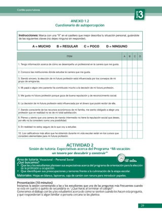 Cartilla para tutores




                                                                                                               PARTE
                                              ANEXO 1.2
                                                                                                                  3
                                     Cuestionario de autopercepción

 Instrucciones: Marca con una “X” en el casillero que mejor describa tu situación personal, guiándote
 de las siguientes claves (no dejes ninguna sin responder).


              A = MUCHO               B = REGULAR               C = POCO              D = NINGUNO


                                                ÍTEM                                               A   B   C           D


 1. Tengo información acerca de cómo se desempeña un profesional en la carrera que me gusta.


 2. Conozco las instituciones dónde estudiar la carrera que me gusta.

 3. Siendo sincero, la elección de mi futura profesión está inﬂuenciada por los consejos de mi
 grupo de amigos/as.

 4. Mi papá o algún otro pariente ha contribuido mucho a la decisión de mi futura profesión.


 5. Me gusta mi futura profesión porque goza de buena reputación y de reconocimiento social.


 6. La decisión de mi futura profesión está inﬂuenciada por el dinero que podré recibir de ella.

 7. Siendo consciente de los recursos económicos de mi familia, me siento obligado a elegir una
 profesión que en realidad no es de mi total satisfacción.

 8. Pienso y siento que una carrera de mando intermedio no tiene la reputación social que deseo,
 por ello no la considero como una posibilidad.

 9. En realidad no estoy seguro de lo que voy a estudiar.

 10. Los caliﬁcativos más altos que he obtenido durante mi vida escolar están en los cursos que
 considero elementales para mi futura profesión.



                                               ACTIVIDAD 2
           Sesión de tutoría: Expectativas acerca del Programa “Mi vocación:


Área de tutoría:                                                                                   45 min.
¿Qué buscamos?
   de la profesión u ocupación.

Materiales:

Presentación (10 minutos)
se está en cuarto o quinto de secundaria es “¿Qué harás al terminar el colegio?”.
Generamos el diálogo con las y los estudiantes acerca de cómo se sienten cuando les hacen esta pregunta,
y qué responderían si algún familiar o persona cercana se las plantea.


                                                                                                                           29
 