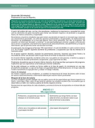 Orientación Vocacional




Desarrollo (30 minutos)


los cursos que lleva, le parecen aburridos y a pesar de sus esfuerzos sus notas son bajas, al punto que

dejar de estudiar, porque se da cuenta de que no es la profesión para ella.


con los elementos de juicio necesarios para tomar una decisión respecto a la profesión u ocupación
futura, de manera consciente y responsable.
Recordemos a nuestros estudiantes que para tomar una decisión al respecto es necesario que conozcan
sus características personales, así como las opciones profesionales y ocupacionales, las instituciones de
formación, las posibilidades en el mercado laboral, entre otros elementos. Por ello, el Programa “Mi
vocación: un tesoro por descubrir y construir” es una oportunidad para orientar y ayudar en la elección
de la carrera u ocupación, esta favorecerá el proceso de autoconocimiento, descubrimiento y recojo de
información, que les permita tomar una decisión acertada.
                                          “Mis expectativas”, el cual está dividido en cuatro sectores (anexo
momento actual.

necesidad de tomar una decisión sobre lo qué harán al terminar la educación secundaria.
En el sector inferior izquierdo, escribirán cómo ven a sus padres en este proceso, si sienten su apoyo o
no en la toma de decisión profesional u ocupacional, y qué esperarían de ellos.

Explicamos que sus expectativas serán leídas para intentar analizarlas.

previamente preparada. La caja con las hojas será guardada hasta el final del proceso, en el que cada uno
recibirá nuevamente la suya para leer y evaluar el trabajo realizado.
Cierre (5 minutos)
De manera conjunta con los estudiantes, se establece la importancia de tomar decisiones sobre la base
de nuestro autoconocimiento e información laboral para nuestro futuro profesional.

Las y los estudiantes pueden dialogar con sus padres acerca de las expectativas que tienen respecto a su
futuro, como hijas e hijos, sobre lo que harán al culminar sus estudios escolares (les recordamos que se

Revisaremos las expectativas de cada estudiante y veremos la forma de incorporarlas en el desarrollo del
programa.
                                             ANEXO 2.1
                                           Mis expectativas
         Profesiones u ocupaciones que más me           Sentimientos que tengo frente a la nece-
         interesan en el momento actual.                sidad de tomar una decisión sobre lo que
                                                        haré al terminar la secundaria.



         ¿Cómo veo a mis padres en este proceso         ¿Qué espero del programa?
         y qué espero de ellos?




30
 
