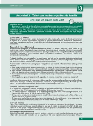 Cartilla para tutores




                                                                                                             PARTE
                                                                                                                3
                            ¡Tienes que ser alguien en la vida!
¿Qué buscamos?
  al futuro de sus hijos e hijas, y se motiven a orientarlos en la construcción de sus proyectos de vida.
Materiales:
cada participante.

Presentación (25 minutos)
Después de dar la bienvenida y acoger afectuosamente a las madres y los padres de familia, presentamos

participantes.


pedimos que realicen la lectura de manera individual (también se puede presentar el texto en power point
las siguientes preguntas: ¿Qué nos plantea el texto?, ¿qué papel nos toca asumir como madres y padres en la
formación de nuestros hijos?

acerca del futuro de tu hijo o hija? y ¿cuáles son tus temores acerca del futuro de tu hijo o hija?, e indicamos
que tienen seis minutos para escribir tres expectativas y tres temores.

preguntas:

   hijos e hijas?, ¿de dónde provienen estas expectativas?, ¿comparten nuestros hijos e hijas estas expectativas?
   hijas?, ¿de dónde provienen estos temores?, ¿comparten nuestros hijos e hijas estos temores?
   ellas y ellos?



padres y las madres vayan exponiendo, acogemos sus comentarios y apreciaciones.


   proyecto de vida. El acompañamiento debe iniciarse desde que son pequeños.
   construcción del proyecto de vida de nuetros hijos e hijas.
   construcción de su proyecto de vida.
   la oportunidad de brindar orientación que sea de utilidad para los hijos o hijas.
Cierre (25 minutos)
Luego, solicitamos a las y los participantes que piensen en un regalo que harían a sus hijos e hijas para ayudarlos
a construir su proyecto de vida; para ello dibujarán una caja de regalo, le colocarán el nombre de pila o de
cariño de su hijo o hija, y luego escribirán una acción de apoyo a su proyecto de vida. Les pedimos que
entreguen sus regalos personalmente a sus hijos e hijas.
Actividad para después del taller
Teniendo en cuenta lo trabajado en la reunión, pedimos a los madres y padres de familia dialogar con sus hijos
e hijas sobre los aspectos asociados con su proyecto de vida y sus aspiraciones personales para el futuro.

                                                                                                                     31
 