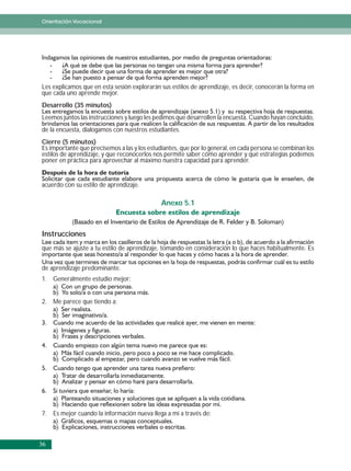 Orientación Vocacional




Les explicamos que en esta sesión explorarán sus estilos de aprendizaje, es decir, conocerán la forma en
que cada uno aprende mejor.
Desarrollo (35 minutos)
Leemos juntos las instrucciones y luego les pedimos que desarrollen la encuesta. Cuando hayan concluido,
de la encuesta, dialogamos con nuestros estudiantes.
Cierre (5 minutos)
Es importante que precisemos a las y los estudiantes, que por lo general, en cada persona se combinan los
estilos de aprendizaje, y que reconocerlos nos permite saber cómo aprender y qué estrategias podemos
poner en práctica para aprovechar al máximo nuestra capacidad para aprender.


acuerdo con su estilo de aprendizaje.

                                              Anexo 5.1



Instrucciones
que más se ajuste a tu estilo de aprendizaje, tomando en consideración lo que haces habitualmente. Es


de aprendizaje predominante.
1. Generalmente estudio mejor:


2. Me parece que tiendo a:




7. Es mejor cuando la información nueva llega a mí a través de:



36
 
