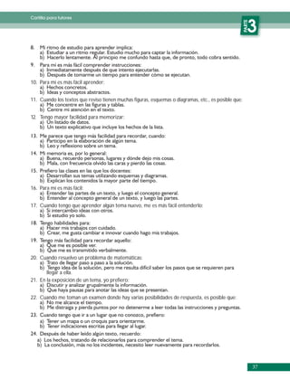 Cartilla para tutores




                                                                                                      PARTE
                                                                                                         3

10. Para mí es más fácil aprender:


11. Cuando los textos que reviso tienen muchas figuras, esquemas o diagramas, etc., es posible que:


12. Tengo mayor facilidad para memorizar:




16. Para mí es más fácil:


17. Cuando tengo que aprender algún tema nuevo, me es más fácil entenderlo:




20. Cuando resuelvo un problema de matemáticas:

       llegar a ella.
21. En la exposición de un tema, yo prefiero:


22. Cuando me toman un examen donde hay varias posibilidades de respuesta, es posible que:




                                                                                                              37
 