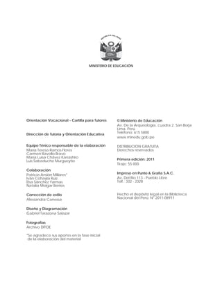 MINISTERIO DE EDUCACIÓN




Orientación Vocacional - Cartilla para Tutores    © Ministerio de Educación
                                                  Av. De la Arqueología, cuadra 2. San Borja
                                                  Lima. Perú
Dirección de Tutoría y Orientación Educativa      Teléfono: 615 5800
                                                  www.minedu.gob.pe

Equipo Ténico responsable de la elaboración       DISTRIBUCIÓN GRATUITA
María Teresa Ramos Flores                         Derechos reservados
Carmen Ravello Bravo
María Luisa Chávez Kanashiro
Luis Sabaduche Murgueytio                         Primera edición: 2011
                                                  Tiraje: 55 000
Colaboración
Patricia Ansión Millares*                         Impreso en Punto & Grafía S.A.C.
Iván Cohayla Ruiz                                 Av. Del Río 113 - Pueblo Libre
Elsa Sánchez Yarmas                               Telf.: 332 - 2328
Natalia Melgar Berrios

Corrección de estilo                              Hecho el depósito legal en la Biblioteca
Alessandra Canessa                                Nacional del Perú: N° 2011-08911


Diseño y Diagramación
Gabriel Tarazona Salazar

Fotografías
Archivo DITOE

*Se agradece sus aportes en la fase inicial
 de la elaboración del material
 