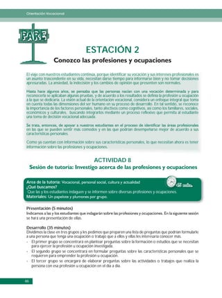 Orientación Vocacional




PARE
                                     ESTACIÓN 2

El viaje con nuestros estudiantes continúa, porque identificar su vocación y sus intereses profesionales es
un asunto trascendente en su vida, necesitan darse tiempo para informarse bien y no tomar decisiones
apresuradas. La ansiedad, la indecisión y los cambios de opinión que presenten son normales.


reconocerla se aplicaban algunas pruebas, y de acuerdo a los resultados se definía la profesión u ocupación
a la que se dedicaría. La visión actual de la orientación vocacional, considera un enfoque integral que toma
en cuenta todas las dimensiones del ser humano en su proceso de desarrollo. En tal sentido, se reconoce
la importancia de los factores personales, tanto afectivos como cognitivos, así como los familiares, sociales,
económicos y culturales, buscando integrarlos mediante un proceso reflexivo que permita al estudiante
una toma de decisión vocacional adecuada.


en las que se pueden sentir más comodos y en las que podrían desempeñarse mejor de acuerdo a sus
características personales.

Como ya cuentan con información sobre sus características personales, lo que necesitan ahora es tener
información sobre las profesiones y ocupaciones.


                                           ACTIVIDAD 8


Area de la tutoría:
¿Qué buscamos?                                                                            45 min.
 Que las y los estudiantes indaguen y se informen sobre diversas profesiones y ocupaciones.
                                                                                     i
Materiales:

Presentación (5 minutos)

se hará una presentación de ellas.

Desarrollo (35 minutos)
Dividimos la clase en tres grupos y les pedimos que preparen una lista de preguntas que podrían formularle
a una persona que tenga una ocupación o trabajo que a ellos y ellas les interesaría conocer más.
- El primer grupo se concentrará en plantear preguntas sobre la formación o estudios que se necesitan
   para ejercer la profesión u ocupación investigada.
- El segundo grupo se concentrará en formular preguntas sobre las características personales que se
   requieren para emprender la profesión u ocupación.
- El tercer grupo se encargará de elaborar preguntas sobre las actividades o trabajos que realiza la
   persona con esa profesión u ocupación en el día a día.


46
 