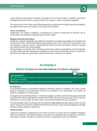 Cartilla para tutores




                                                                                                    PARTE
                                                                                                       3
Luego, invitamos a los grupos a socializar sus preguntas con el resto del salón. Les pedimos que anoten
las preguntas que piensan hacer, ya que éstas los van a ayudar a realizar su propia investigación.

En el caso de que el tutor observe que faltan preguntas que consideramos medulares para la investigación,
las explicitará para que sean tomadas en cuenta por los estudiantes.

Cierre (5 minutos)
Establecemos con nuestros estudiantes, la importancia de conocer la experiencia de personas que se
desenvuelven en la profesión u ocupación que les interesa realizar.



les llame la atención, considerando algunas pautas básicas como: evitar convertir la conversación en un
interrogatorio y expresar respeto y agradecimiento hacia la persona entrevistada. También es posible
que realicen la entrevista en forma grupal.
Debemos llegar a un acuerdo sobre el tiempo necesario para realizar su investigación, a fin de programar
una o dos sesiones para que expongan los resultados de su experiencia . Durante las sesiones, rescataremos
los intereses de cada uno, generando condiciones para que se escuchen con respeto.




                                         ACTIVIDAD 9


                                                                                              1
¿Qué buscamos?
Que las y los estudiantes cuenten con información sobre las tendencias del mercado laboral y la oferta
educativa en su medio.
Materiales:

Previamente
Esta actividad involucra a la institución educativa y beneficia a todos los estudiantes de cuarto y quinto
grado de secundaria. La actividad puede realizarse en un auditorio, en un aula grande o en el patio, con
todos los estudiantes de ambos grados.

requerimientos del mercado laboral y manejen información sobre las instituciones que ofrecen servicios
educativos en nuestro medio, para que realicen una exposición dirigida a las y los estudiantes.

tutores prepararán la ponencia usando la información de la lectura

Posteriormente
Luego de la exposición, programamos una sesión de tutoría en la que nuestros estudiantes dialoguen
sobre la información e intercambien opiniones al respecto. Es importante que los ayudemos a resumir la
información relevante, teniendo en cuenta los intereses e inquietudes de las y los estudiantes.


                                                                                                            47
 