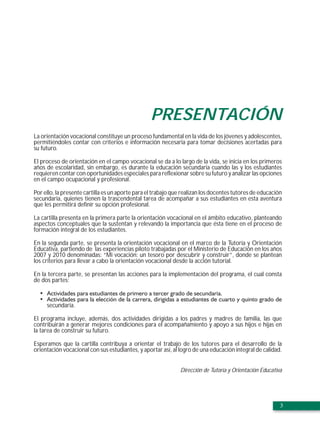 PRESENTACIÓN
La orientación vocacional constituye un proceso fundamental en la vida de los jóvenes y adolescentes,
permitiéndoles contar con criterios e información necesaria para tomar decisiones acertadas para
su futuro.

El proceso de orientación en el campo vocacional se da a lo largo de la vida, se inicia en los primeros
años de escolaridad, sin embargo, es durante la educación secundaria cuando las y los estudiantes
requieren contar con oportunidades especiales para reflexionar sobre su futuro y analizar las opciones
en el campo ocupacional y profesional.

Por ello, la presente cartilla es un aporte para el trabajo que realizan los docentes tutores de educación
secundaria, quienes tienen la trascendental tarea de acompañar a sus estudiantes en esta aventura
que les permitirá definir su opción profesional.

La cartilla presenta en la primera parte la orientación vocacional en el ámbito educativo, planteando
aspectos conceptuales que la sustentan y relevando la importancia que ésta tiene en el proceso de
formación integral de los estudiantes.

En la segunda parte, se presenta la orientación vocacional en el marco de la Tutoría y Orientación
Educativa, partiendo de las experiencias piloto trabajadas por el Ministerio de Educación en los años
2007 y 2010 denominadas: “Mi vocación: un tesoro por descubrir y construir”, donde se plantean
los criterios para llevar a cabo la orientación vocacional desde la acción tutorial.

En la tercera parte, se presentan las acciones para la implementación del programa, el cual consta
de dos partes:



     secundaria.

El programa incluye, además, dos actividades dirigidas a los padres y madres de familia, las que
contribuirán a generar mejores condiciones para el acompañamiento y apoyo a sus hijos e hijas en
la tarea de construir su futuro.

Esperamos que la cartilla contribuya a orientar el trabajo de los tutores para el desarrollo de la
orientación vocacional con sus estudiantes, y aportar así, al logro de una educación integral de calidad.


                                                              Dirección de Tutoría y Orientación Educativa




                                                                                                         3
 