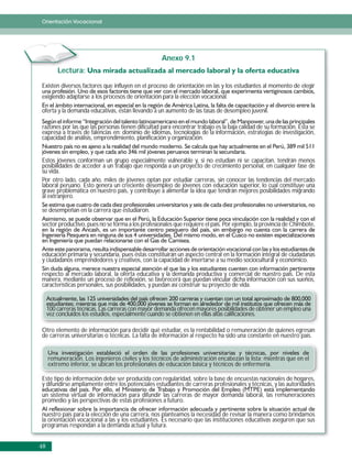 Orientación Vocacional




                                                    Anexo 9.1
         Lectura:

Existen diversos factores que influyen en el proceso de orientación en las y los estudiantes al momento de elegir
exigiendo adaptarse a los procesos de orientación para la elección vocacional.

oferta y la demanda educativas, están llevando a un aumento de las tasas de desempleo juvenil.

razones por las que las personas tienen dificultad para encontrar trabajo es la baja calidad de su formación. Ésta se
expresa a través de falencias en: dominio de idiomas, tecnologías de la información, estrategias de investigación,
capacidad de análisis, emprendimiento, planificación y organización.


Estos jóvenes conforman un grupo especialmente vulnerable y, si no estudian ni se capacitan, tendrán menos
posibilidades de acceder a un trabajo que responda a un proyecto de crecimiento personal, en cualquier fase de
su vida.
Por otro lado, cada año, miles de jóvenes optan por estudiar carreras, sin conocer las tendencias del mercado
laboral peruano. Esto genera un creciente desempleo de jóvenes con educación superior, lo cual constituye una
grave problemática en nuestro país, y contribuye a alimentar la idea que tendrán mejores posibilidades migrando
al extranjero.

se desempeñan en la carrera que estudiaron.

sector productivo, pues no se forma a los profesionales que requiere el país. Por ejemplo, la provincia de Chimbote,



educación primaria y secundaria, pues éstas constituirán un aspecto central en la formación integral de ciudadanas
y ciudadanos emprendedores y creativos, con la capacidad de insertarse a su medio sociocultural y económico.

respecto al mercado laboral, la oferta educativa y la demanda productiva y comercial de nuestro país. De esta
manera, mediante un proceso de reflexión, se favorecerá que puedan vincular dicha información con sus sueños,
características personales, sus posibilidades, y puedan así construir su proyecto de vida.


     100 carreras técnicas. Las carreras con mayor demanda ofrecen mayores posibilidades de obtener un empleo una
     vez concluidos los estudios, especialmente cuando se obtienen en ellas altas calificaciones.

Otro elemento de información para decidir qué estudiar, es la rentabilidad o remuneración de quienes egresan
de carreras universitarias o técnicas. La falta de información al respecto ha sido una constante en nuestro país.


     remuneración. Los ingenieros civiles y los técnicos de administración encabezan la lista; mientras que en el
     extremo inferior, se ubican los profesionales de educación básica y técnicos de enfermería.

Este tipo de información debe ser producida con regularidad, sobre la base de encuestas nacionales de hogares,
y difundirse ampliamente entre los potenciales estudiantes de carreras profesionales y técnicas, y las autoridades
un sistema virtual de información para difundir las carreras de mayor demanda laboral, las remuneraciones
promedio y las perspectivas de estas profesiones a futuro.

nuestro país para la elección de una carrera, nos planteamos la necesidad de revisar la manera como brindamos
la orientación vocacional a las y los estudiantes. Es necesario que las instituciones educativas aseguren que sus
programas respondan a la demanda actual y futura.


48
 