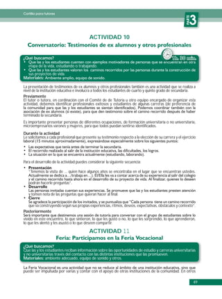 Cartilla para tutores




                                                                                                          PARTE
                                                                                                             3
                                          ACTIVIDAD 10


¿Qué buscamos?                                                                                  1
   etapa de la vida, estudiando o trabajando.
  sus proyectos de vida.
Materiales:

La presentación de testimonios de ex alumnos y otros profesionales también es una actividad que se realiza a
nivel de la institución educativa e involucra a todos los estudiantes de cuarto y quinto grado de secundaria.
Previamente
El tutor o tutora, en cordinación con el Comité de de Tutoría u otro equipo encargado de organizar esta
actividad, debemos identificar profesionales exitosos y estudiantes de algunas carreras (de preferencia de

terminado la secundaria.
Es importante presentar personas de diferentes ocupaciones, de formación universitaria o no universitaria,
microempresarios varones y mujeres, para que todos puedan sentirse identificados.
Durante la actividad
Le solicitamos a cada profesional que presente su testimonio respecto a la elección de su carrera y el ejercicio




Para el desarrollo de la actividad puedes considerar la siguiente secuencia:

   “Tenemos la visita de ... quien hace algunos años se encontraba en el lugar que se encuentran ustedes.

   podrán hacerle preguntas”.

   y tomen nota de las preguntas que quieran hacer al final.

  que va construyendo según sus propias experiencias, ritmos, deseos, expectativas, obstáculos y contexto”.
Posteriormente
vivido en este encuentro, lo que sintieron, lo que les gustó o no, lo que les sorprendió, lo que aprendieron,
lo que les alentó y les asustó o lo que deseen compartir.

                                          ACTIVIDAD 11

¿Qué buscamos?
Que las y los estudiantes reciban información sobre las oportunidades de estudio y carreras universitarias
y no universitarias través del contacto con las distintas instituciones que las promueven.
Materiales: ambiente adecuado, equipo de sonido y otros.


puede ser impulsada por varias y contar con el apoyo de otras instituciones de la comunidad. En otros

                                                                                                                  49
 