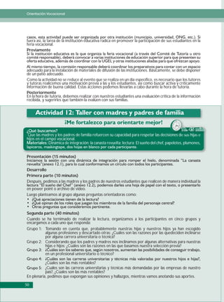 Orientación Vocacional




fuera así, la tarea de la institución educativa radica en promover la participación de sus estudiantes en la
feria vocacional.
Previamente



adecuado para la instalación de materiales de difusión de las instituciones. Básicamente, se debe disponer
de un patio adecuado.
Como la actividad no se reduce al evento que se realiza en un día específico, es necesario que los tutores
y tutoras realicemos una motivación previa a las y los estudiantes, así como buscar activa y críticamente
información de buena calidad. Estas acciones podemos llevarlas a cabo durante la hora de tutoría.
Posteriormente
En la hora de tutoría, debemos realizar con nuestros estudiantes una evaluación crítica de la información
recibida, y sugerirles que también la evalúen con sus familias.




¿Qué buscamos?                                                                                 1
 Que las madres y los padres de familia refuercen su capacidad para respetar las decisiones de s hij e
                                                                                        iones d sus hijas
hijos en el campo vocacional.
Materiales: Dinámica de integración: la canasta revuelta; lectura: El sueño del chef, papelotes, plumones,


Presentación (15 minutos)


Desarrollo
Primera parte (10 minutos)
Después, pedimos a las madres y los padres de nuestros estudiantes que realicen de manera individual la
en power point o archivo de video.
Luego planteamos al grupo algunas preguntas orientadoras como:



Segunda parte (40 minutos)
Cuando se ha ternimado de realizar la lectura, organizamos a los participantes en cinco grupos y
encargamos a cada uno que responda:
Grupo 1: Tomando en cuenta que, probablemente nuestras hijas y nuestros hijos ya han escogido
         algunas profesiones y descartado otras: ¿Cuáles son las razones por las quedeciden inclinarse
         por alguna carrera universitaria o técnica?
Grupo 2: Considerando que los padres y madres nos inclinamos por algunas alternativas para nuestras
         hijas e hijos: ¿Cuáles son las razones en las que basamos nuestra selección previa?
           en un profesional universitario o técnico?

           ¿Cúales son las más rentables?
           ¿Cuáles son las carreras universitarias y técnicas más demandadas por las empresas de nuestro
           país?, ¿Cúales son las más rentables?
En plenaria, pedimos que expongan sus opiniones y hallazgos, mientras vamos anotando sus aportes.

50
 