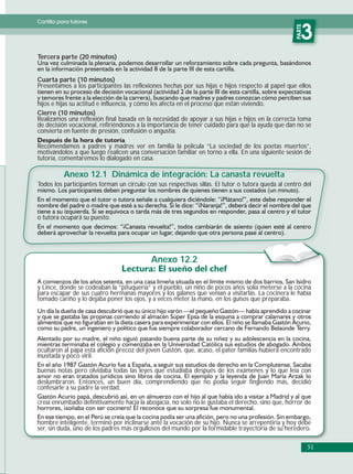Cartilla para tutores




                                                                                                     PARTE
                                                                                                        3
Tercera parte (20 minutos)


Cuarta parte (10 minutos)
Presentamos a los participantes las reflexiones hechas por sus hijas e hijos respecto al papel que ellos

hijos e hijas su actitud e influencia, y cómo les afecta en el proceso que están viviendo.
Cierre (10 minutos)
Realizamos una reflexión final basada en la necesidad de apoyar a sus hijas e hijos en la correcta toma
de decisión vocacional, refiriéndonos a la importancia de tener cuidado para que la ayuda que dan no se
convierta en fuente de presión, confusión o angustia.

Recomendamos a padres y madres ver en familia la película “La sociedad de los poetas muertos”,
motivándolos a que luego realicen una conversación familiar en torno a ella. En una siguiente sesión de
tutoría, comentaremos lo dialogado en casa.

           Anexo 12.1 Dinámica de integración: La canasta revuelta
Todos los participantes forman un círculo con sus respectivas sillas. El tutor o tutora queda al centro del




o tutora ocupará su puesto.




                                            Anexo 12.2

y Lince, donde se codeaban la “pituquería” y el pueblo, un niño de pocos años solía meterse a la cocina
para escapar de sus cuatro hermanas mayores y los galanes que venían a visitarlas. La cocinera le había
tomado cariño y lo dejaba poner los ojos, y a veces meter la mano, en los guisos que preparaba.




ocultaron al papá esta afición precoz del joven Gastón, que, acaso, el pater familias hubiera encontrado
inusitada y poco viril.

buenas notas pero olvidaba todas las leyes que estudiaba después de los exámenes y lo que leía con
deslumbraron. Entonces, un buen día, comprendiendo que no podía seguir fingiendo más, decidió
confesarle a su padre la verdad.

creía enrumbado definitivamente hacia la abogacía, no solo no le gustaba el derecho, sino que, horror de


hombre inteligente, terminó por inclinarse ante la vocación de su hijo. Nunca se arrepentiría y hoy debe
ser, sin duda, uno de los padres más orgullosos del mundo por la formidable trayectoria de su heredero.

                                                                                                             51
 