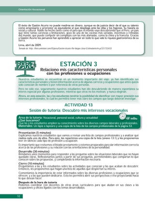 Orientación Vocacional




social y cultural. Nadie ha hecho tanto como él para que el mundo vaya descubriendo que el Perú, un país
que tiene tantas carencias y limitaciones, goza de una de las cocinas más variadas, inventivas y refinadas
del mundo, que puede competir sin complejos con las más afamadas, como la china y la francesa. Gracias
tierra.

Tomado de: http: //foro.univision.com/t5/peru/Gaston-Acurio-Por-Vargas-Llosa-Estimulante/m-p/331733433




PARE                                         ESTACIÓN 3
                       Relaciono mis características personales

Nuestros estudiantes se encuentran en un momento importante del viaje; ya han identificado sus
características personales y tienen información acerca de algunas carreras y ocupaciones que antes quizás
solo conocían de nombre o por referencia de otras personas.
Pero no sólo eso, seguramente nuestros estudiantes han ido descubriendo de manera espontánea su
interés especial por algunas profesiones, mientras que otras no los motivan, y nunca elegirían.

intereses profesionales, lo cual les permitirá tener más claro los campos que luego deberán investigar.

                               ACTIVIDAD 13
           Sesión de tutoría: Descubro mis intereses vocacionales
                                                           onales
Área de la tutoría:                                                                        45 min.
¿Qué buscamos?
Que las y los estudiantes amplíen su conocimiento sobre los diversos campos laborales y profesionales.
Materiales:

Presentación (5 minutos)
Explicamos nuestros estudiantes que vamos a revisar una lista de campos profesionales y a analizar qué
leer en silencio cada tipo de profesión u ocupación.
Es importante que revisemos el listado previamente y estemos preparados para dar información correcta
acerca de las profesiones y su relación con las orientaciones de la personalidad.
Desarrollo (30 minutos)
Brindamos unos momentos para responder a las preguntas sobre las situaciones laborales que no hayan
quedado claras. Reflexionamos juntos a partir de sus preguntas, permitiéndoles que compartan lo que
conocen sobre las propuestas, y completando la información necesaria.
Cierre (10 minutos)
Preguntamos a las y los estudiantes sobre las actividades que conocían y las que acaban de descubrir.
Entonces, les proponemos que hagan una lista de aquellas que despiertan su interés.
Comentamos la importancia de estar informados sobre las diversas profesiones y ocupaciones que se
ofrecen, y a las que pueden dedicarse. Esto les permitirá abrir sus perspectivas e irse proyectando hacia
lo que desean hacer.

Podemos coordinar con docentes de otras áreas curriculares para que aludan en sus clases a las
ocupaciones y oficios ligados con los temas desarrollados.

52
 