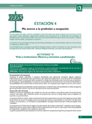 Cartilla para tutores




                                                                                                       PARTE
                                                                                                          3
PARE
                                     ESTACIÓN 4

En este punto del viaje, nuestros estudiantes tienen las ideas más claras respecto a las carreras con las

probable que el conocimiento sobre esas carreras sea aún insuficiente para tomar una decisión, y todavía
tengan muchas dudas y preguntas al respecto.

y ocupaciones afines a ellos.
Las actividades que se proponen permitirán despejar dudas y entrar en contacto con los escenarios y los



                                         ACTIVIDAD 15


                                                                                                   45 min.
Área de la tutoría:
¿Qué buscamos?
Que las y los estudiantes tengan un acercamiento a centros laborales y profesionales de las carreras u
ocupaciones identificadas como afines a sus características personales.
Materiales:

Presentación (10 minutos)
importantes de la profesión que ejercemos y que quizá les pueda servir en su proceso de orientación
vocacional. Nuestro testimonio debe considerar y señalar las actividades más frecuentes que realizamos,
las principales responsabilidades, los aspectos más gratificantes de la profesión así como las dificultades y
las posibilidades de su desarrollo en los próximos años, los requisitos para seguir la carrera, entre otros.

que les permitan conocer más acerca del ejercicio de nuestra profesion.
Desarrollo (30 minutos)
Pedimos a nuestros estudiantes que señalen la o las carreras afines a su perfil personal y les proponemos
conocer más sobre ellas. Podemos anotar en la pizarra las carreras y luego indicar que se agrupen de
acuerdo a sus preferencias.
Los grupos deberán realizar visitas a instituciones donde puedan observar parte del trabajo que desarrollan
las personas en la carrera elegida, buscar personas que ejerzan esa profesión y conversar con ellas para
conocer su testimonio, o si no hubiera esa posibilidad, conseguir información por medio de páginas web
confiables.

Explicamos que la ficha es para registrar datos importantes de la carrera, pero que tienen la posibilidad
de reajustarla o ampliarla si lo consideran necesario.
Luego les proponemos que basándose en la ficha, elaboren una guía de preguntas y una guía de observación


                                                                                                               55
 