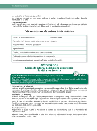 Orientación Vocacional




que harán a los profesionales que visiten.
Les indicamos que una vez que hayan realizado la visita y recogido el testimonio, deben llenar la
información en la ficha.
Cierre (5 minutos)
Pedimos a cada grupo que se organice, poniéndose de acuerdo sobre la persona o institución que visitarán
y cuándo lo harán. Les recordamos que deben pedir el permiso correspondiente.




     Nombre de la carrera u ocupación:



     Responsabilidades y decisiones que se tienen



     Estudios y otros requisitos para ejercer el trabajo u ocupación

     Posibilidades de desarrollo de esta ocupación en los próximos años




                                                 ACTIVIDAD 16

                                            de visita y entrevista
 Área de la tutoría:                                                                       45 min.
 ¿Qué buscamos?
 Que las y los estudiantes compartan las experiencias vividas y la información recogida en las visitas a
 instituciones y entrevistas a profesionales de las carreras afines.
 Material:

P
Presentación (10 minutos)
         ió       i     )

información de la visita y entrevista” sobre una carrera u ocupación que no haya sido elegida por nuestros
estudiantes en la actividad. Esto motivará la socialización del trabajo de los grupos.
Desarrollo (30 minutos)

realizada o testimonio recogido, según los puntos de la ficha de registro de información que han completado.
Luego de cada presentación, podemos promover que libremente planteen comentarios o preguntas.
También podemos aportar en los puntos que consideremos necesarios, para asegurar que todos tengan
una visión clara de la carrera presentada.
Cierre (5 minutos)
Preguntemos al grupo: ¿Cómo se han sentido al realizar esa experiencia? y ¿cuál es la importancia de
haberla realizado?
Podemos cerrar la sesión reforzando el valor de la actividad y motivándolos a seguir investigando sobre
otras carreras afines a ellas y ellos.


56
 