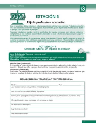 Cartilla para tutores




                                                                                                      PARTE
                                                                                                         3
  PARE                                       ESTACIÓN 5

Esta es la quinta y última estación, y estamos a punto de culminar esta aventura. Probablemente ahora
las y los estudiantes se sienten más seguros, más confiados, y han dejado atrás muchas de las dudas y
preocupaciones que tenían al principio.
Nuestros estudiantes pueden sentirse satisfechos del camino recorrido con interés, esfuerzo y
compromiso, si han realizado las actividades planteadas en cada estación acompañados por sus pares y
por nosotros, sus tutores.

explorar su vocación haya culminado, es probable que luego continúen reflexionando y aclarando sus
opciones, pero este es un momento importante que seguramente marcará lo que hagan en adelante.

                                     ACTIVIDAD 17
                         Sesión de tutoría: Un espacio de decisión
                                                                                                              45 min.
Área de la tutoría:
¿Qué buscamos?
Que las y los estudiantes realicen un proceso de síntesis que les permita arribar a una decisión vocacional.
Materiales:

Presentación (10 minutos)
Podemos iniciar esta sesión reflexionando con nuestros estudiantes sobre el texto introductorio de esta
estación y dejando que ellos expresen libremente sus impresiones y sentimientos al respecto.
Desarrollo (30 minutos)
resume el resultado de todo el proceso de reflexión desarrollado a lo largo del programa.




  Área vocacional o carrera de mayor interés al inicio del programa

  Área vocacional o carrera elegida al finalizar el programa




  Mis expectativas sobre lo que espero lograr en la carrera que he elegido

  Las dificultades que debo superar

  Lugar donde pienso estudiar

  Lugar donde espero trabajar




                                                                                                              57
 