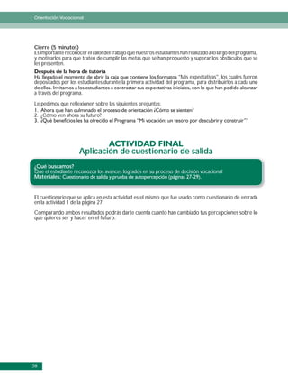 Orientación Vocacional




Cierre (5 minutos)
Es importante reconocer el valor del trabajo que nuestros estudiantes han realizado a lo largo del programa,
y motivarlos para que traten de cumplir las metas que se han propuesto y superar los obstáculos que se
les presenten.

                                                                   “Mis expectativas”, los cuales fueron
depositados por los estudiantes durante la primera actividad del programa, para distribuirlos a cada uno

a través del programa.

Le pedimos que reflexionen sobre las siguientes preguntas:

2. ¿Cómo ven ahora su futuro?




                     Aplicación de cuestionario de salida
¿Qué buscamos?
Que el estudiante reconozca los avances logrados en su proceso de decisión vocacional
Materiales:


El cuestionario que se aplica en esta actividad es el mismo que fue usado como cuestionario de entrada
en la actividad 1 de la página 27.
Comparando ambos resultados podrás darte cuenta cuanto han cambiado tus percepciones sobre lo
que quieres ser y hacer en el futuro.




58
 