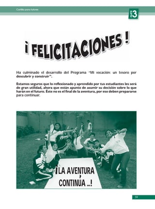 Cartilla para tutores




                                                               PARTE
                                                                  3




Ha culminado el desarrollo del Programa “Mi vocación: un tesoro por




para continuar.




                        LA AVENTURA
                        CONTINUA ...!
                                                                       59
 
