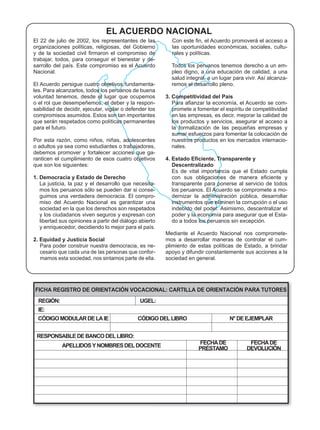 EL ACUERDO NACIONAL
El 22 de julio de 2002, los representantes de las
organizaciones políticas, religiosas, del Gobierno                                                   -
                                                       rales y políticas.
trabajar, todos, para conseguir el bienestar y de-
                                                                                                   -
Nacional.                                              pleo digno, a una educación de calidad, a una
                                                                                                   -
                                                 -
les. Para alcanzarlos, todos los peruanos de buena
                                                     3. Competitividad del País
                                                 -                                                   -


                                                       los productos y servicios, asegurar el acceso a


                                                                                                     -
                                                       nales.
                                                 -



1. Democracia y Estado de Derecho
                                                 -     transparente para ponerse al servicio de todos
                                                 -                                                  -
                                                 -


  y los ciudadanos viven seguros y expresan con                                                      -
                                                       do a todos los peruanos sin excepción.

                                                                                                     -
2. Equidad y Justicia Social                                                                         -
                                                 -
                                                 -
                                                     sociedad en general.




FICHA REGISTRO DE ORIENTACIÓN VOCACIONAL: CARTILLA DE ORIENTACIÓN PARA TUTORES
  REGIÓN:                                  UGEL:
  IE:
 CÓDIGO MODULAR DE LA IE                  CÓDIGO DEL LIBRO                    N° DE EJEMPLAR


 RESPONSABLE DE BANCO DEL LIBRO:
                                                                   FECHA DE           FECHA DE
            APELLIDOS Y NOMBRES DEL DOCENTE                        PRÉSTAMO          DEVOLUCIÓN
 