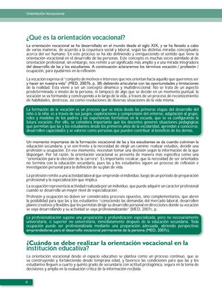 Orientación Vocacional




¿Qué es la orientación vocacional?
de varias maneras, de acuerdo a la coyuntura social y laboral, según las distintas miradas conceptuales
acerca del ser humano. En este proceso se ha ido definiendo y enriqueciendo el sentido que tiene la
orientación vocacional en el desarrollo de las personas. Este concepto es muchas veces asimilado al de
orientación profesional, sin embargo, nos remite a un significado más amplio y a una mirada integradora

ocupación, para ayudarnos en la reflexión.

La vocación expresa el “conjunto de motivos e intereses que nos orientan hacia aquello que queremos ser

de la realidad. Ésta viene a ser un concepto dinámico y multidireccional. No se trata de un aspecto
predeterminado o innato de la persona, ni tampoco de algo que se decide en un momento puntual, la
vocación se va formando y construyendo a lo largo de la vida, a través de un proceso de reconocimiento
de habilidades, destrezas, así como resoluciones de diversas situaciones de la vida misma.

La formación de la vocación es un proceso que se inicia desde las primeras etapas del desarrollo del
niño o la niña; es a través de sus juegos, exploraciones y comprensión del entorno, adaptación al grupo,
roles y modelos de los padres y las experiencias formativas en la escuela, que se va configurando la
futura vocación. Por ello, se considera importante que los docentes generen situaciones pedagógicas
que permitan que las y los estudiantes desde los primeros años de la escolaridad, aprendan a conocerse,
desarrollen capacidades y se valoren como personas que pueden contribuir al beneficio de los demás.


educación secundaria, y se ven frente a la necesidad de elegir un camino: realizar estudios, decidir una
profesión u ocupación. En ese momento, necesitan tomar una decisión según la información de la que
dispongan. Por tal razón, la orientación vocacional se presenta de manera más específica como una
“orientación para la elección de la carrera”. Es importante recalcar, que la necesidad de ser orientados
no termina con la educación secundaria, pues las y los estudiantes siguen un proceso de reflexión e
investigación personal para la definición de su plan de vida.

La profesión remite a una actividad laboral que emprende el individuo, luego de un periodo de preparación
profesional y la especialización que implica.
La ocupación representa la actividad realizada por un individuo, que puede adquirir un carácter profesional
cuando se desarrolla un mayor nivel de especialización .
Profesión y ocupación no deben ser considerados procesos opuestos, sino complementarios, que abren
la posibilidad para que las y los estudiantes “conociendo las demandas del mercado laboral, desarrollen
planes creativos y flexibles que les permitan dirigir su desarrollo personal en direcciones donde su vocación
se vaya desarrollando y su actividad se vaya profesionalizando” (MED, 2007c, p.

La profesionalización supone una preparación y profundización especializada, pero no necesariamente
universitaria, o superior no universitaria, inmediatamente después de la educación secundaria. Toda
ocupación puede ser profesionalizada mediante una preparación adecuada, abriendo perspectivas




institución educativa?
La orientación vocacional desde el espacio educativo se plantea como un proceso continuo, que se
va construyendo y fortaleciendo desde temprana edad, y favorece las condiciones para que las y los
estudiantes lleguen a cuarto y quinto grado de secundaria con actitud protagónica, segura en la toma de
decisiones y amplia en la evaluación crítica de la información recibida.


6
 