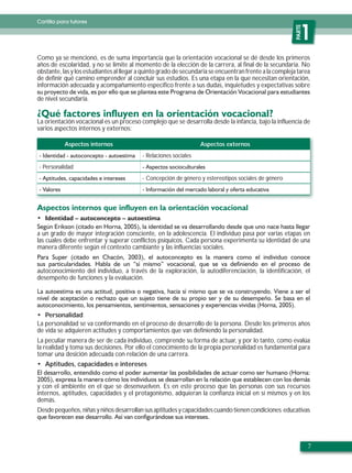 Cartilla para tutores




                                                                                                         PARTE
                                                                                                            1
Como ya se mencionó, es de suma importancia que la orientación vocacional se dé desde los primeros
años de escolaridad, y no se limite al momento de la elección de la carrera, al final de la secundaria. No
obstante, las y los estudiantes al llegar a quinto grado de secundaria se encuentran frente a la compleja tarea
de definir qué camino emprender al concluir sus estudios. Es una etapa en la que necesitan orientación,
información adecuada y acompañamiento específico frente a sus dudas, inquietudes y expectativas sobre

de nivel secundaria.


La orientación vocacional es un proceso complejo que se desarrolla desde la infancia, bajo la influencia de
varios aspectos internos y externos:

           Aspectos internos                                      Aspectos externos
                                          - Relaciones sociales
- Personalidad
                                          - Concepción de género y estereotipos sociales de género




a un grado de mayor integración consciente, en la adolescencia. El individuo pasa por varias etapas en
las cuales debe enfrentar y superar conflictos psíquicos. Cada persona experimenta su identidad de una
manera diferente según el contexto cambiante y las influencias sociales.


autoconocimiento del individuo, a través de la exploración, la autodiferenciación, la identificación, el
desempeño de funciones y la evaluación.




   Personalidad
La personalidad se va conformando en el proceso de desarrollo de la persona. Desde los primeros años
de vida se adquieren actitudes y comportamientos que van definiendo la personalidad.
La peculiar manera de ser de cada individuo, comprende su forma de actuar, y por lo tanto, como evalúa
la realidad y toma sus decisiones. Por ello el conocimiento de la propia personalidad es fundamental para
tomar una desición adecuada con relación de una carrera.
   Aptitudes, capacidades e intereses


y con el ambiente en el que se desenvuelven. Es en este proceso que las personas con sus recursos
internos, aptitudes, capacidades y el protagonismo, adquieran la confianza inicial en sí mismos y en los
demás.
Desde pequeños, niñas y niños desarrollan sus aptitudes y capacidades cuando tienen condiciones educativas




                                                                                                                 7
 