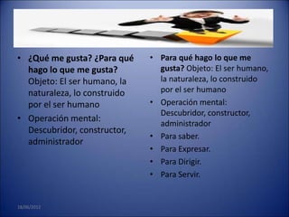 • ¿Qué me gusta? ¿Para qué    • Para qué hago lo que me
  hago lo que me gusta?         gusta? Objeto: El ser humano,
  Objeto: El ser humano, la     la naturaleza, lo construido
  naturaleza, lo construido     por el ser humano
  por el ser humano           • Operación mental:
                                Descubridor, constructor,
• Operación mental:
                                administrador
  Descubridor, constructor,
                              • Para saber.
  administrador
                              • Para Expresar.
                              • Para Dirigir.
                              • Para Servir.


18/06/2012
 