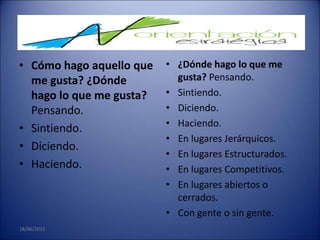 • Cómo hago aquello que   • ¿Dónde hago lo que me
  me gusta? ¿Dónde          gusta? Pensando.
  hago lo que me gusta?   • Sintiendo.
  Pensando.               • Diciendo.
                          • Haciendo.
• Sintiendo.
                          • En lugares Jerárquicos.
• Diciendo.
                          • En lugares Estructurados.
• Haciendo.               • En lugares Competitivos.
                          • En lugares abiertos o
                            cerrados.
                          • Con gente o sin gente.
18/06/2012
 