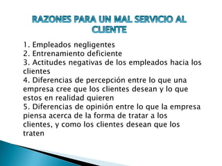 RAZONES PARA UN MAL SERVICIO AL CLIENTE1. Empleados negligentes 2. Entrenamiento deficiente 3. Actitudes negativas de los empleados hacia los clientes 4. Diferencias de percepción entre lo que una empresa cree que los clientes desean y lo que estos en realidad quieren 5. Diferencias de opinión entre lo que la empresa piensa acerca de la forma de tratar a los clientes, y como los clientes desean que los traten 