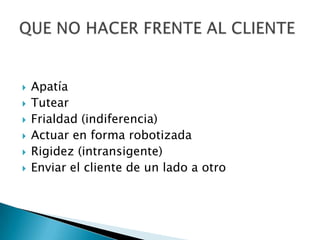Apatía TutearFrialdad (indiferencia) Actuar en forma robotizada Rigidez (intransigente) Enviar el cliente de un lado a otroQUE NO HACER FRENTE AL CLIENTE