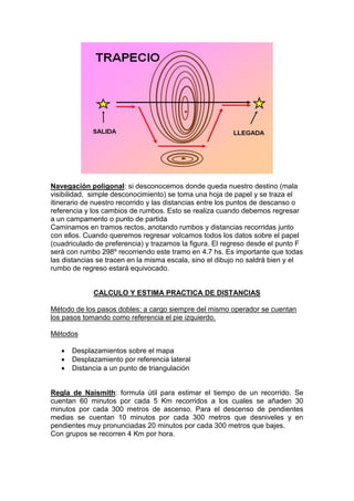 Navegación poligonal: si desconocemos donde queda nuestro destino (mala
visibilidad, simple desconocimiento) se toma una hoja de papel y se traza el
itinerario de nuestro recorrido y las distancias entre los puntos de descanso o
referencia y los cambios de rumbos. Esto se realiza cuando debemos regresar
a un campamento o punto de partida
Caminamos en tramos rectos, anotando rumbos y distancias recorridas junto
con ellos. Cuando queremos regresar volcamos todos los datos sobre el papel
(cuadriculado de preferencia) y trazamos la figura. El regreso desde el punto F
será con rumbo 298º recorriendo este tramo en 4.7 hs. Es importante que todas
las distancias se tracen en la misma escala, sino el dibujo no saldrá bien y el
rumbo de regreso estará equivocado.
CALCULO Y ESTIMA PRACTICA DE DISTANCIAS
Método de los pasos dobles: a cargo siempre del mismo operador se cuentan
los pasos tomando como referencia el pie izquierdo.
Métodos
 Desplazamientos sobre el mapa
 Desplazamiento por referencia lateral
 Distancia a un punto de triangulación
Regla de Naismith: formula útil para estimar el tiempo de un recorrido. Se
cuentan 60 minutos por cada 5 Km recorridos a los cuales se añaden 30
minutos por cada 300 metros de ascenso. Para el descenso de pendientes
medias se cuentan 10 minutos por cada 300 metros que desniveles y en
pendientes muy pronunciadas 20 minutos por cada 300 metros que bajes.
Con grupos se recorren 4 Km por hora.
 