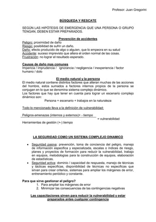 Profesor: Juan Gregorini
BÚSQUEDA Y RESCATE
SEGÚN LAS HIPÓTESIS DE EMERGENCIA QUE UNA PERSONA O GRUPO
TENGAN, DEBEN ESTAR PREPARADOS.
Prevención de accidentes
Peligro: proximidad de daño
Riesgo: posibilidad de sufrir un daño.
Daño: efecto producido de algo o alguien, que lo empeora en su salud
Accidente: suceso imprevisto que altera el orden normal de las cosas.
Frustración: no lograr el resultado esperado.
Causas de daño mas comunes
Impericia / imprudencia / ignorancia / negligencia / inexperiencia / factor
humano / dolo
El medio natural y la persona
El medio natural contiene distintos factores que alteran muchas de las acciones
del hombre, estos sumados a factores internos propios de la persona se
conjugan en lo que se denomina sistema complejo dinámico.
Los factores que hay que tener en cuenta para lograr un escenario complejo
dinámico son:
Persona + escenario + trabajos en la naturaleza
Todo lo mencionado lleva a la definición de vulnerabilidad:
Peligros-amenazas (internos y externos)+ - tiempo
= vulnerabilidad
Herramientas de gestión (+-) tiempo
LA SEGURIDAD COMO UN SISTEMA COMPLEJO DINAMICO
 Seguridad pasiva: prevención, toma de conciencia del peligro, manejo
de información especifica y especializada, escalas o índices de riesgo,
planes y proyectos de formación para reducir la vulnerabilidad, trabajo
en equipos, metodologías para la construcción de equipos, elaboración
de estadísticas.
 Seguridad activa: dominio / capacidad de respuesta, manejo de técnicas
y tácticas especificas, disponibilidad de técnicas no especificas que
sirvan para crear criterios, sistemas para ampliar los márgenes de error,
entrenamiento periódico y constante.
Para que sirve gestionar el peligro?
1. Para ampliar los márgenes de error
2. Minimizar las consecuencias de las contingencias negativas
Las capacitaciones sirven para reducir la vulnerabilidad y estar
preparados antes cualquier contingencia
 
