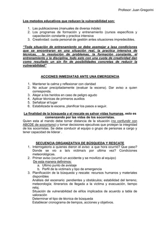Profesor: Juan Gregorini
Los metodos educativos que reducen la vulnerabilidad son:
1. Las publicaciones (manuales de diversa índole)
2. Los programas de formación y entrenamiento (cursos específicos y
capacitación constante y practica intensiva
3. Creatividad: cuota personal de gestión antes situaciones impredecibles.
“Toda situación de entrenamiento se debe asemejar a lasa condiciones
que se encontraran en una situación real, la practica intensiva de
técnicas, la resolución de problemas, la formación constante, el
entrenamiento y la disciplina, todo esto con una cuota de creatividad dan
como resultado un sin fin de posibilidades concretas de reducir la
vulnerabilidad”
ACCIONES INMEDIATAS ANTE UNA EMERGENCIA
1. Mantener la calma y reflexionar con claridad
2. No actuar precipitadamente (evaluar la escena). Dar aviso a quien
corresponda.
3. Alejar a los heridos en caso de peligro agudo
4. Aplicar técnicas de primeros auxilios
5. Señalizar el lugar
6. Estabilizada la escena, planificar los pasos a seguir.
La finalidad de la búsqueda y el rescate es salvar vidas humanas, esto es
comenzando por las vidas de los socorristas.
Quien esta al mando debe tomar distancia de la situación (no confundir con
ABCDE de socorrismo) y tomar decisiones ejecutivas que protejan la integridad
de los socorristas. Se debe conducir al equipo o grupo de personas a cargo y
tener capacidad de liderar .
SECUENCIA ORGANIZATIVA DE BÚSQUEDA Y RESCATE
1. Interrogatorio a quienes dieron el aviso: a que hora ocurrió? Que paso?
Donde se vio a la/s victima/s por ultima vez? Condiciones
meteorológicas.
2. Primer aviso (ocurrió un accidente y se movilizo al equipo)
De esta manera definimos:
a. Ultimo punto de avistaje
b. Perfil de la victima/s y tipo de emergencia
3. Planificación de la búsqueda y rescate: recursos humanos y materiales
disponibles
Análisis del escenario: pendientes y obstáculos; estabilidad del terreno;
meteorología; itinerarios de llegada a la victima y evacuación, tiempo
reloj.
Situación de vulnerabilidad de el/los implicados de acuerdo a tabla de
valoración
Determinar el tipo de técnica de búsqueda
Establecer cronograma de tiempos, acciones y objetivos.
 