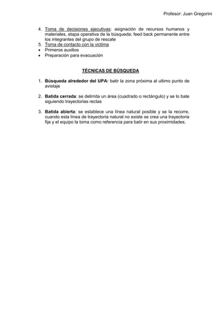 Profesor: Juan Gregorini
4. Toma de decisiones ejecutivas: asignación de recursos humanos y
materiales, etapa operativa de la búsqueda; feed back permanente entre
los integrantes del grupo de rescate
5. Toma de contacto con la victima
 Primeros auxilios
 Preparación para evacuación
TÉCNICAS DE BÚSQUEDA
1. Búsqueda alrededor del UPA: batir la zona próxima al ultimo punto de
avistaje
2. Batida cerrada: se delimita un área (cuadrado o rectángulo) y se lo bate
siguiendo trayectorias rectas
3. Batida abierta: se establece una línea natural posible y se la recorre,
cuando esta línea de trayectoria natural no existe se crea una trayectoria
fija y el equipo la toma como referencia para batir en sus proximidades.
 