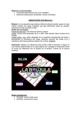 Métodos no instrumentales:
 racionales-astronómicos (sol, luna, estrellas)
 empíricos (observación de plantas, vientos, animales)
ORIENTACIÓN CON BRUJULA
Brújula: es una pequeña caja estanca rellena de liquido (aceite, agua) en cuyo
interior pivotea una aguja imantada que gira libremente sobre su soporte,
indicando en todo momento el NM
Partes de una brújula
Flecha de dirección: nos marca el camino a seguir
Limbo: circulo móvil graduado de 0º a 360º, esta situado sobre la base de la
brújula.
Líneas norte – sur: están dibujadas en la superficie transparente del limbo y
representan lo meridianos del mapa, haciendo coincidir las líneas N_S y
meridianos del mapa podemos realizar los rumbos. Grafico5
Aclaración: debido a la diferencia entre el NG y NM la dirección a seguir en
una marcha determinada en la carta deberá ser corregida si deseamos tomar
un punto de referencia con la brújula en el terreno, inverso es el camino
contrario.
Regla nemotécnica:
 TECARE: terreno carta suma
 CATESU: carta terreno resta
 