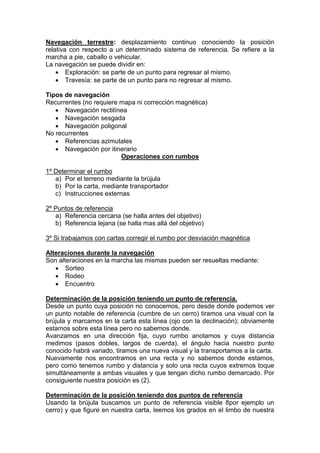 Navegación terrestre: desplazamiento continuo conociendo la posición
relativa con respecto a un determinado sistema de referencia. Se refiere a la
marcha a pie, caballo o vehicular.
La navegación se puede dividir en:
 Exploración: se parte de un punto para regresar al mismo.
 Travesía: se parte de un punto para no regresar al mismo.
Tipos de navegación
Recurrentes (no requiere mapa ni corrección magnética)
 Navegación rectilínea
 Navegación sesgada
 Navegación poligonal
No recurrentes
 Referencias azimutales
 Navegación por itinerario
Operaciones con rumbos
1º Determinar el rumbo
a) Por el terreno mediante la brújula
b) Por la carta, mediante transportador
c) Instrucciones externas
2º Puntos de referencia
a) Referencia cercana (se halla antes del objetivo)
b) Referencia lejana (se halla mas allá del objetivo)
3º Si trabajamos con cartas corregir el rumbo por desviación magnética
Alteraciones durante la navegación
Son alteraciones en la marcha las mismas pueden ser resueltas mediante:
 Sorteo
 Rodeo
 Encuentro
Determinación de la posición teniendo un punto de referencia.
Desde un punto cuya posición no conocemos, pero desde donde podemos ver
un punto notable de referencia (cumbre de un cerro) tiramos una visual con la
brújula y marcamos en la carta esta línea (ojo con la declinación); obviamente
estamos sobre esta línea pero no sabemos donde.
Avanzamos en una dirección fija, cuyo rumbo anotamos y cuya distancia
medimos (pasos dobles, largos de cuerda), el ángulo hacia nuestro punto
conocido habrá variado, tiramos una nueva visual y la transportamos a la carta.
Nuevamente nos encontramos en una recta y no sabemos donde estamos,
pero como tenemos rumbo y distancia y solo una recta cuyos extremos toque
simultáneamente a ambas visuales y que tengan dicho rumbo demarcado. Por
consiguiente nuestra posición es (2).
Determinación de la posición teniendo dos puntos de referencia
Usando la brújula buscamos un punto de referencia visible 8por ejemplo un
cerro) y que figure en nuestra carta, leemos los grados en el limbo de nuestra
 