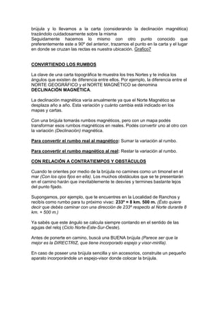 brújula y lo llevamos a la carta (considerando la declinación magnética)
trazándolo cuidadosamente sobre la misma
Seguidamente hacemos lo mismo con otro punto conocido que
preferentemente este a 90º del anterior, trazamos el punto en la carta y el lugar
en donde se cruzan las rectas es nuestra ubicación. Grafico7
CONVIRTIENDO LOS RUMBOS
La clave de una carta topográfica te muestra los tres Nortes y te indica los
ángulos que existen de diferencia entre ellos. Por ejemplo, la diferencia entre el
NORTE GEOGRÁFICO y el NORTE MAGNÉTICO se denomina
DECLINACIÓN MAGNÉTICA.
La declinación magnética varía anualmente ya que el Norte Magnético se
desplaza año a año. Esta variación y cuánto cambia está indicado en los
mapas y cartas.
Con una brújula tomarás rumbos magnéticos, pero con un mapa podés
transformar esos rumbos magnéticos en reales. Podés convertir uno al otro con
la variación (Declinación) magnética.
Para convertir el rumbo real al magnético: Sumar la variación al rumbo.
Para convertir el rumbo magnético al real: Restar la variación al rumbo.
CON RELACIÓN A CONTRATIEMPOS Y OBSTÁCULOS
Cuando te orientes por medio de la brújula no camines como un timonel en el
mar (Con los ojos fijos en ella). Los muchos obstáculos que se te presentarán
en el camino harán que inevitablemente te desvíes y termines bastante lejos
del punto fijado.
Supongamos, por ejemplo, que te encuentres en la Localidad de Ranchos y
recibís como rumbo para tu próximo vivac: 233º = 8 km. 500 m. (Ésto quiere
decir que debés caminar con una dirección de 233º respecto al Norte durante 8
km. + 500 m.)
Ya sabés que este ángulo se calcula siempre contando en el sentido de las
agujas del reloj (Ciclo Norte-Este-Sur-Oeste).
Antes de ponerte en camino, buscá una BUENA brújula (Parece ser que la
mejor es la DIRECTRIZ, que tiene incorporado espejo y visor-mirilla).
En caso de poseer una brújula sencilla y sin accesorios, construite un pequeño
aparato incorporándole un espejo-visor donde colocar la brújula.
 