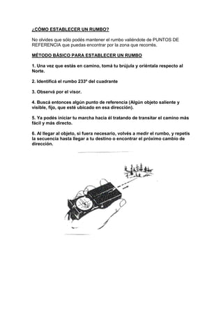 ¿CÓMO ESTABLECER UN RUMBO?
No olvides que sólo podés mantener el rumbo valiéndote de PUNTOS DE
REFERENCIA que puedas encontrar por la zona que recorrés.
MÉTODO BÁSICO PARA ESTABLECER UN RUMBO
1. Una vez que estás en camino, tomá tu brújula y oriéntala respecto al
Norte.
2. Identificá el rumbo 233º del cuadrante
3. Observá por el visor.
4. Buscá entonces algún punto de referencia (Algún objeto saliente y
visible, fijo, que esté ubicado en esa dirección).
5. Ya podés iniciar tu marcha hacia él tratando de transitar el camino más
fácil y más directo.
6. Al llegar al objeto, si fuera necesario, volvés a medir el rumbo, y repetís
la secuencia hasta llegar a tu destino o encontrar el próximo cambio de
dirección.
 