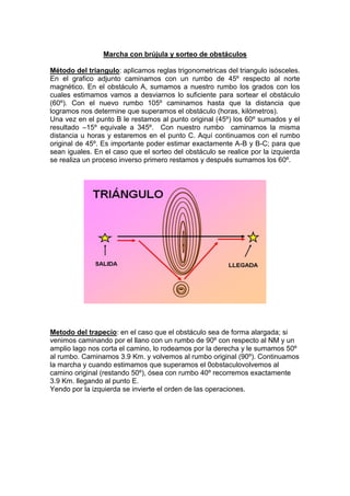 Marcha con brújula y sorteo de obstáculos
Método del triangulo: aplicamos reglas trigonometricas del triangulo isósceles.
En el grafico adjunto caminamos con un rumbo de 45º respecto al norte
magnético. En el obstáculo A, sumamos a nuestro rumbo los grados con los
cuales estimamos vamos a desviarnos lo suficiente para sortear el obstáculo
(60º). Con el nuevo rumbo 105º caminamos hasta que la distancia que
logramos nos determine que superamos el obstáculo (horas, kilómetros).
Una vez en el punto B le restamos al punto original (45º) los 60º sumados y el
resultado –15º equivale a 345º. Con nuestro rumbo caminamos la misma
distancia u horas y estaremos en el punto C. Aquí continuamos con el rumbo
original de 45º. Es importante poder estimar exactamente A-B y B-C; para que
sean iguales. En el caso que el sorteo del obstáculo se realice por la izquierda
se realiza un proceso inverso primero restamos y después sumamos los 60º.
Metodo del trapecio: en el caso que el obstáculo sea de forma alargada; si
venimos caminando por el llano con un rumbo de 90º con respecto al NM y un
amplio lago nos corta el camino, lo rodeamos por la derecha y le sumamos 50º
al rumbo. Caminamos 3.9 Km. y volvemos al rumbo original (90º). Continuamos
la marcha y cuando estimamos que superamos el 0obstaculovolvemos al
camino original (restando 50º), ósea con rumbo 40º recorremos exactamente
3.9 Km. llegando al punto E.
Yendo por la izquierda se invierte el orden de las operaciones.
 