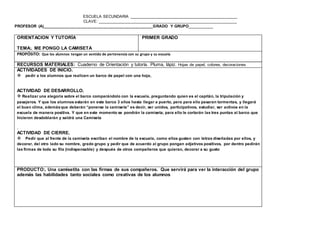 ESCUELA SECUNDARIA ________________________________________________
CLAVE: ______________________________________________________________
PROFESOR (A)_________________________________________________GRADO Y GRUPO__________
www.editorialmd.com
PRODUCTO: Participación de los integrantes del grupo, conocimiento de su entorno
ORIENTACION Y TUTORÍA
TEMA:. ME PONGO LA CAMISETA
PRIMER GRADO
PROPÓSITO: Que los alumnos tengan un sentido de pertenencia con su grupo y su escuela
RECURSOS MATERIALES: Cuaderno de Orientación y tutoría. Pluma, lápiz. Hojas de papel, colores, decoraciones
ACTIVIDADES DE INICIO.
pedir a los alumnos que realicen un barco de papel con una hoja,
ACTIVIDAD DE DESARROLLO.
 Realizar una alegoría sobre el barco comparándolo con la escuela, preguntando quien es el capitán, la tripulación y
pasajeros. Y que los alumnos estarán en este barco 3 años hasta llegar a puerto, pero para ello pasaran tormentas, y llegará
el buen clima, además que deberán “ponerse la camiseta” es decir, ser unidos, participativos, estudiar, ser activos en la
escuela de manera positiva. Y que en este momento se pondrán la camiseta, para ello le cortarán las tres puntas al barco que
hicieron desdoblarán y saldrá una Camiseta
.
ACTIVIDAD DE CIERRE.
Pedir que al frente de la camiseta escriban el nombre de la escuela, como ellos gusten con letras diseñadas por ellos, y
decorar, del otro lado su nombre, grado grupo y pedir que de acuerdo al grupo pongan adjetivos positivos, por dentro pedirán
las firmas de toda su fila (indispensable) y después de otros compañeros que quieran, decorar a su gusto


 
