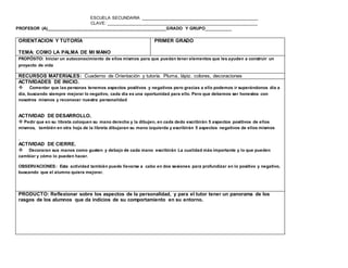 ESCUELA SECUNDARIA ________________________________________________
CLAVE: ______________________________________________________________
PROFESOR (A)_________________________________________________GRADO Y GRUPO__________
www.editorialmd.com
PRODUCTO:. Una camisetita con las firmas de sus compañeros. Que servirá para ver la interacción del grupo
además las habilidades tanto sociales como creativas de los alumnos
ORIENTACION Y TUTORÍA
TEMA: COMO LA PALMA DE MI MANO
PRIMER GRADO
PROPÓSITO: Iniciar un autoconocimiento de ellos mismos para que puedan tener elementos que les ayuden a construir un
proyecto de vida
RECURSOS MATERIALES: Cuaderno de Orientación y tutoría. Pluma, lápiz. colores, decoraciones
ACTIVIDADES DE INICIO.
 Comentar que las personas tenemos aspectos positivos y negativos pero gracias a ello podemos ir superándonos día a
día, buscando siempre mejorar lo negativo, cada día es una oportunidad para ello. Pero que debemos ser honestos con
nosotros mismos y reconocer nuestra personalidad
ACTIVIDAD DE DESARROLLO.
 Pedir que en su libreta coloquen su mano derecha y la dibujen, en cada dedo escribirán 5 aspectos positivos de ellos
mismos, también en otra hoja de la libreta dibujaran su mano izquierda y escribirán 5 aspectos negativos de ellos mismos
.
ACTIVIDAD DE CIERRE.
 Decoraran sus manos como gusten y debajo de cada mano escribirán La cualidad más importante y lo que pueden
cambiar y cómo lo pueden hacer.
 