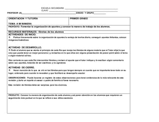 ESCUELA SECUNDARIA ________________________________________________
CLAVE: ______________________________________________________________
PROFESOR (A)_________________________________________________GRADO Y GRUPO__________
www.editorialmd.com
OBSERVACIONES: Esta actividad también puede llevarse a cabo en dos sesiones para profundizar en lo positivo y negativo,
buscando que el alumno quiera mejorar.


PRODUCTO: Reflexionar sobre los aspectos de la personalidad, y para el tutor tener un panorama de los
rasgos de los alumnos que da indicios de su comportamiento en su entorno.
ORIENTACION Y TUTORÍA
TEMA: A MI MANERA
PRIMER GRADO
PROPÓSITO: Fomentar la organización de apuntes y conocer la manera de trabajo de los alumnos.
RECURSOS MATERIALES: libretas de los alumnos
ACTIVIDADES DE INICIO.
 Platicar brevemente sobre la organización de apuntes la ventaja de leerlos diario, conseguir apuntes faltantes, colocar
imágenes ilustrativas
ACTIVIDAD DE DESARROLLO.
 Pedir al alumno que se sienta al principio de cada fila que recoja las libretas de alguna materia que el Tutor elija( la que
crea que puede tener un mejor panorama ) y revisarlas en lo que ellos ven alguna presentación de power point sobre el tema
o algún material ad hoc.
 