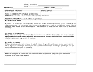 ESCUELA SECUNDARIA ________________________________________________
CLAVE: ______________________________________________________________
PROFESOR (A)_________________________________________________GRADO Y GRUPO__________
www.editorialmd.com
Otra variante es que cada fila intercambie libretas y revisen el apunte que el tutor indique y le escriban algún comentario
sobre sus apuntes, tratando de ser asertivos y no agresivos
ACTIVIDAD DE CIERRE.
 Hacer mención de lo que se vió en las libretas para que tengan siempre en cuenta que es importante tener todo en su
lugar, ordenado para cuando lo necesiten y que facilitará su desempeño escolar
OBSERVACIONES: Puede hacerse un registro de estas observaciones para tener evidencias de lo más relevante de esta
revisión y darle un reporte al asesor o padre de familia si fuese necesario.
Esta revisión de libretas debe ser sorpresa para los alumnos.


PRODUCTO: Conocer la manera de organización de cada alumno y asi poner atención en los alumnos que requieren un
seguimiento más puntual en lo que se refiere a sus útiles escolares
ORIENTACION Y TUTORÍA
TEMA: CÓMO SOY PARA ESTUDIAR (2 SESIONES)
PRIMER GRADO
PROPÓSITO: Que los alumnos y el tutor conozcan el estilo de aprendizaje de los alumnos
RECURSOS MATERIALES: Test de Estilos de Aprendizaje
ACTIVIDADES DE INICIO.
 Explicar a los alumnos que existen diferentes maneras que facilitan la manera de aprender, ya sea por medio de las
imágenes, los sonidos o las experiencias. Todos los seres humanos pertenece a una de las tres tipologías, descubrir el sistema
preferente puede resultar útil para la comunicación y relacionarse con los demás, con uno mismo y con los métodos de
aprendizaje.
ACTIVIDAD DE DESARROLLO.
 