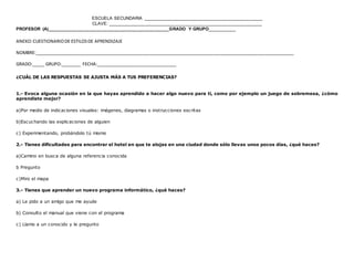 ESCUELA SECUNDARIA ________________________________________________
CLAVE: ______________________________________________________________
PROFESOR (A)_________________________________________________GRADO Y GRUPO__________
www.editorialmd.com
 Se pedirá a los alumnos que contesten el test de manera sincera para poder tener los resultados de manera exacta, este
test ayudará a comprender su manera de aprender. Al terminar todos de contestar, se puede pedir que intercambien los test
entre filas o que cada uno haga su suma de resultados
.
ACTIVIDAD DE CIERRE.
 Hacer comentarios sobre la importancia de saber la manera de aprender que tienen, y conocer cual predomina
más en el grupo, que propongan maneras para usar sus estilos de aprendizaje, reunirlos por aprendizajes para que
vean quienes tienen en común su aprendizaje.


PRODUCTO: Un registro de cada alumno para conocer su estilo de aprendizaje que puede ayudar a los demás
profesores en los casos que lo requieran
ANEXO:CUESTIONARIODE ESTILOSDE APRENDIZAJE
NOMBRE:__________________________________________________________________________________________________________
GRADO:_____ GRUPO:________ FECHA:_________________________________
¿CUÁL DE LAS RESPUESTAS SE AJUSTA MÁS A TUS PREFERENCIAS?
1.- Evoca alguna ocasión en la que hayas aprendido a hacer algo nuevo para ti, como por ejemplo un juego de sobremesa, ¿cómo
aprendiste mejor?
a)Por medio de indicaciones visuales: imágenes, diagramas o instrucciones escritas
b)Escuchando las explicaciones de alguien
 