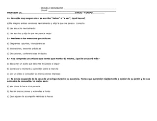ESCUELA SECUNDARIA ________________________________________________
CLAVE: ______________________________________________________________
PROFESOR (A)_________________________________________________GRADO Y GRUPO__________
www.editorialmd.com
c) Experimentando, probándolo tú mismo
2.- Tienes dificultades para encontrar el hotel en que te alojas en una ciudad donde sólo llevas unos pocos días, ¿qué haces?
a)Camino en busca de alguna referencia conocida
b Pregunto
c)Miro el mapa
3.- Tienes que aprender un nuevo programa informático, ¿qué haces?
a) Le pido a un amigo que me ayude
b) Consulto el manual que viene con el programa
c) Llamo a un conocido y le pregunto
4.- No estás muy seguro de si se escribe “haber” o “a ver”, ¿qué haces?
a)Me imagino ambas versiones mentalmente y elijo la que me parece correcta
b) Las escucho mentalmente
c) Las escribo y elijo la que me parece mejor
5.- Prefieres a los maestros que utilizan:
a) Diagramas apuntes, transparencias
b) laboratorios, sesiones prácticas
c) Discusiones, conferencistas invitados
 